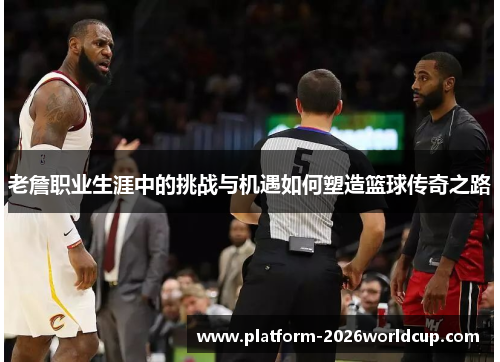 老詹职业生涯中的挑战与机遇如何塑造篮球传奇之路 老詹职业生涯中的挑战与机遇如何塑造篮球传奇之路