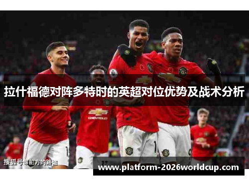 拉什福德对阵多特时的英超对位优势及战术分析 拉什福德对阵多特时的英超对位优势及战术分析