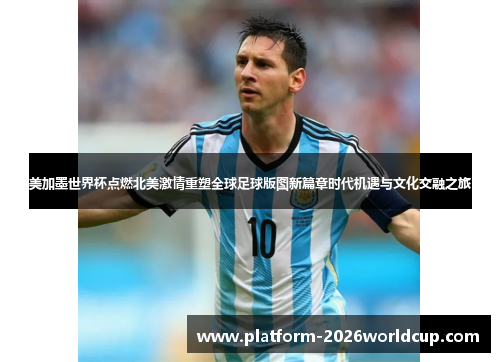 美加墨世界杯点燃北美激情重塑全球足球版图新篇章时代机遇与文化交融之旅 美加墨世界杯点燃北美激情重塑全球足球版图新篇章时代机遇与文化交融之旅