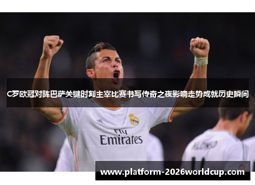 C罗欧冠对阵巴萨关键时刻主宰比赛书写传奇之夜影响走势成就历史瞬间
