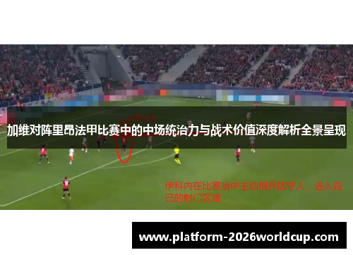 加维对阵里昂法甲比赛中的中场统治力与战术价值深度解析全景呈现