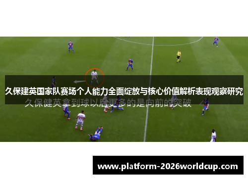 久保建英国家队赛场个人能力全面绽放与核心价值解析表现观察研究