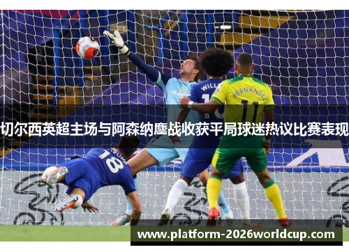 切尔西英超主场与阿森纳鏖战收获平局球迷热议比赛表现 切尔西英超主场与阿森纳鏖战收获平局球迷热议比赛表现