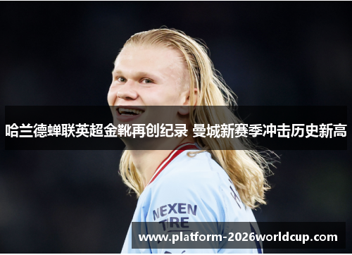 哈兰德蝉联英超金靴再创纪录 曼城新赛季冲击历史新高 哈兰德蝉联英超金靴再创纪录 曼城新赛季冲击历史新高