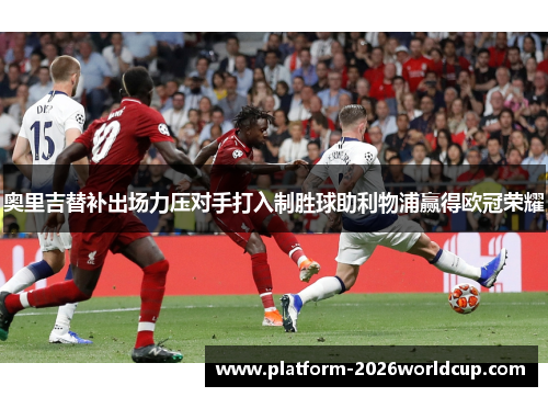 奥里吉替补出场力压对手打入制胜球助利物浦赢得欧冠荣耀