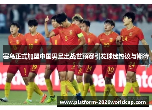 塞鸟正式加盟中国男足出战世预赛引发球迷热议与期待