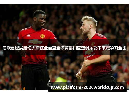 曼联管理层启动大清洗全面重组体育部门重塑俱乐部未来竞争力蓝图