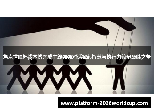 焦点世俱杯战术博弈成主线强强对话掀起智慧与执行力较量巅峰之争