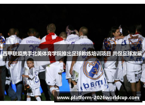 西甲联盟携手北美体育学院推出足球教练培训项目 共促足球发展 西甲联盟携手北美体育学院推出足球教练培训项目 共促足球发展