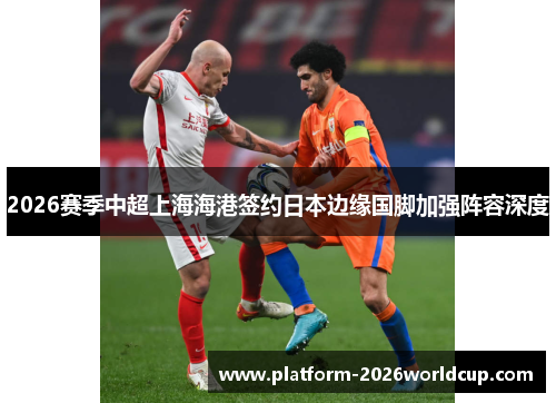 2026赛季中超上海海港签约日本边缘国脚加强阵容深度