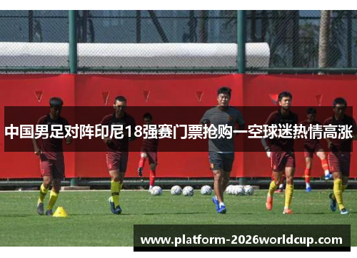 中国男足对阵印尼18强赛门票抢购一空球迷热情高涨