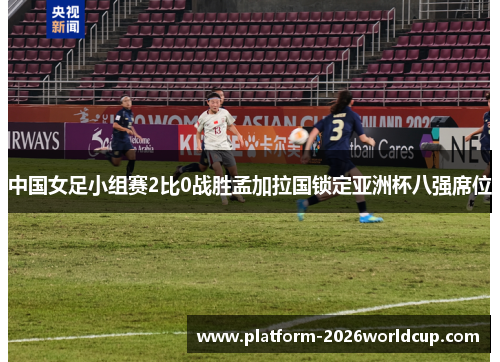 中国女足小组赛2比0战胜孟加拉国锁定亚洲杯八强席位