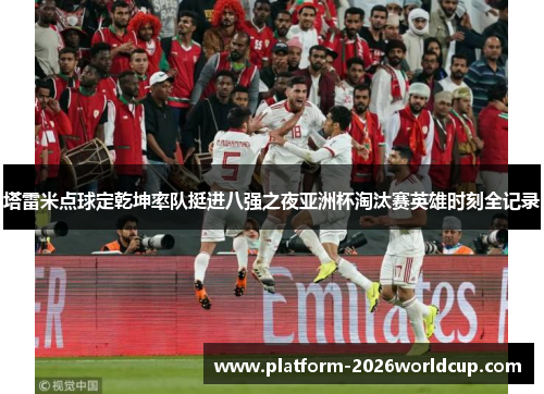 塔雷米点球定乾坤率队挺进八强之夜亚洲杯淘汰赛英雄时刻全记录