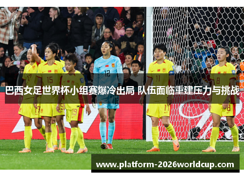 巴西女足世界杯小组赛爆冷出局 队伍面临重建压力与挑战