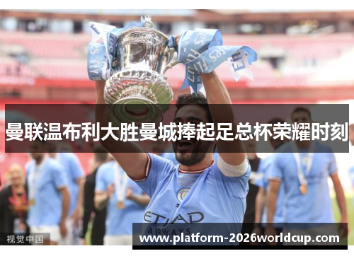 曼联温布利大胜曼城捧起足总杯荣耀时刻