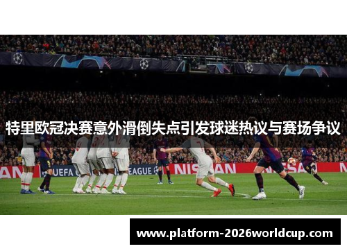 特里欧冠决赛意外滑倒失点引发球迷热议与赛场争议