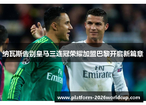 纳瓦斯告别皇马三连冠荣耀加盟巴黎开启新篇章