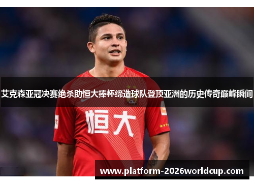 艾克森亚冠决赛绝杀助恒大捧杯缔造球队登顶亚洲的历史传奇巅峰瞬间