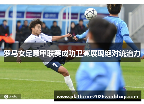 罗马女足意甲联赛成功卫冕展现绝对统治力