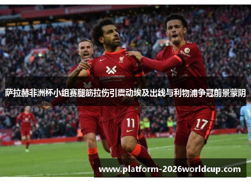 萨拉赫非洲杯小组赛腿筋拉伤引震动埃及出线与利物浦争冠前景蒙阴