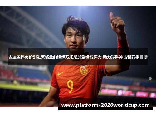 吉达国民高价引进英格兰前锋伊万托尼加强锋线实力 助力球队冲击新赛季目标 吉达国民高价引进英格兰前锋伊万托尼加强锋线实力 助力球队冲击新赛季目标