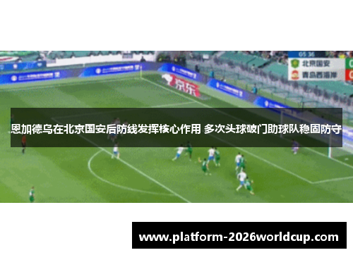 恩加德乌在北京国安后防线发挥核心作用 多次头球破门助球队稳固防守