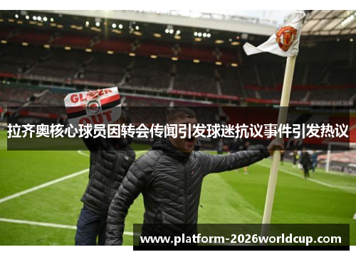 拉齐奥核心球员因转会传闻引发球迷抗议事件引发热议 拉齐奥核心球员因转会传闻引发球迷抗议事件引发热议