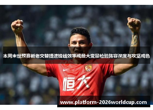 本周末世预赛新老交替提速锋线效率成最大变量检验阵容深度与攻坚成色 本周末世预赛新老交替提速锋线效率成最大变量检验阵容深度与攻坚成色