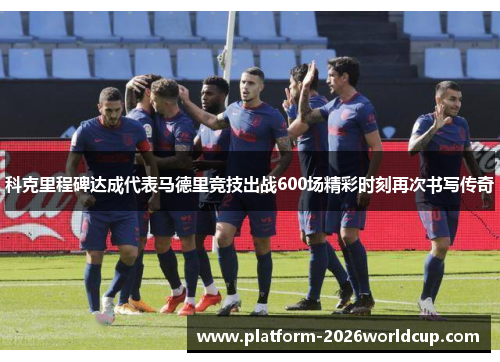 科克里程碑达成代表马德里竞技出战600场精彩时刻再次书写传奇 科克里程碑达成代表马德里竞技出战600场精彩时刻再次书写传奇